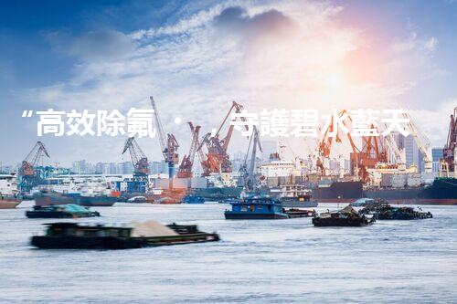 “高效除氟，守護碧水藍天——廢水中氟離子處理新篇章”